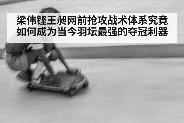 梁伟铿王昶网前抢攻战术体系究竟如何成为当今羽坛最强的夺冠利器